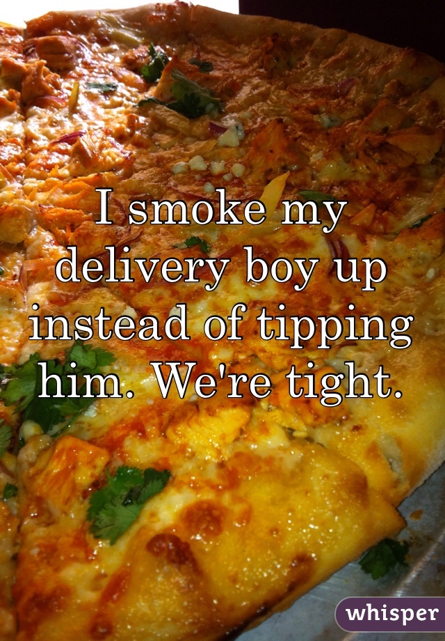 I smoke my delivery boy up instead of tipping him. We're tight. 