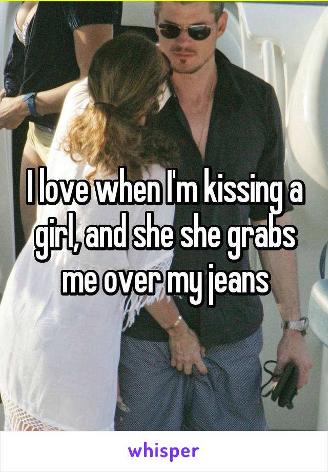 I love when I'm kissing a girl, and she she grabs me over my jeans