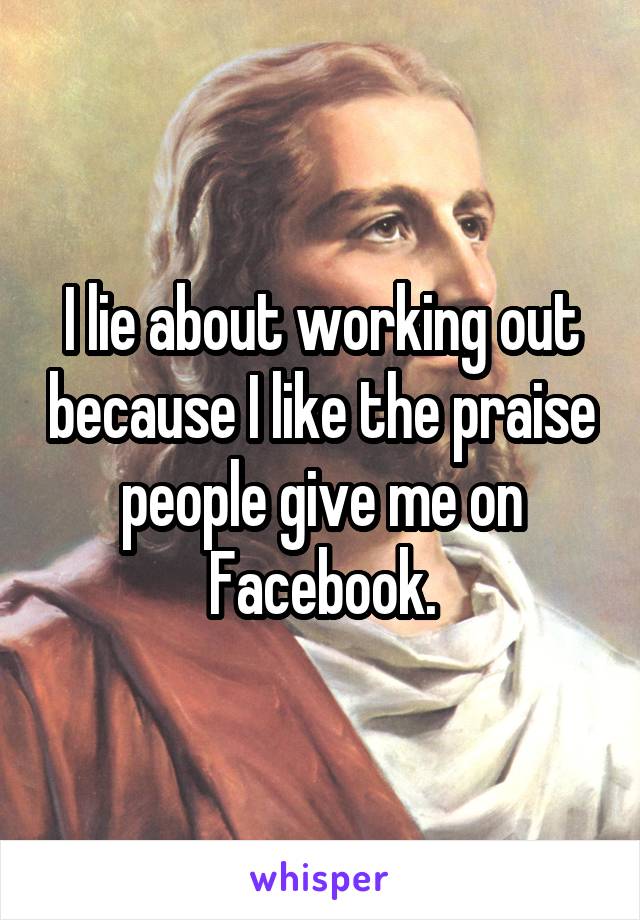 I lie about working out because I like the praise people give me on Facebook.