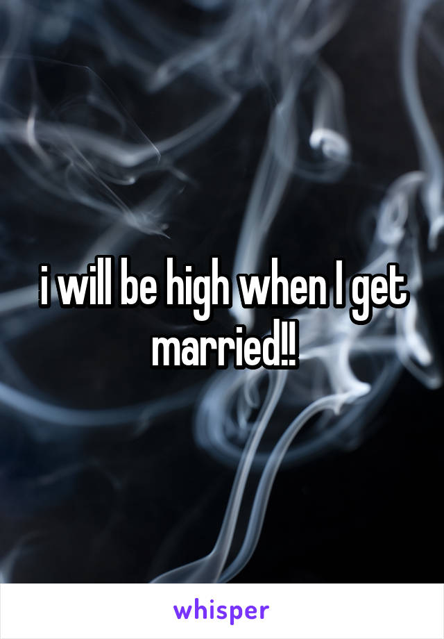 i will be high when I get married!!