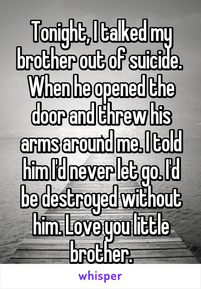 Tonight, I talked my brother out of suicide.  When he opened the door and threw his arms around me. I told him I'd never let go. I'd be destroyed without him. Love you little brother.