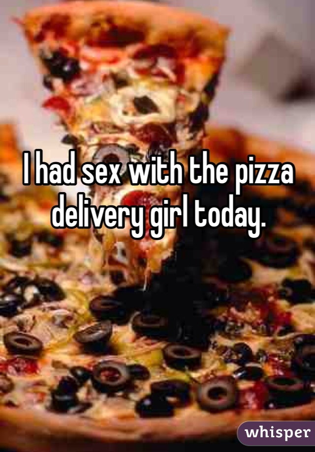 I had sex with the pizza delivery girl today. 