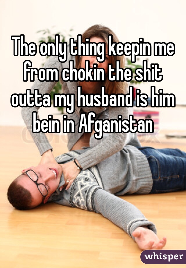 The only thing keepin me from chokin the shit outta my husband is him bein in Afganistan