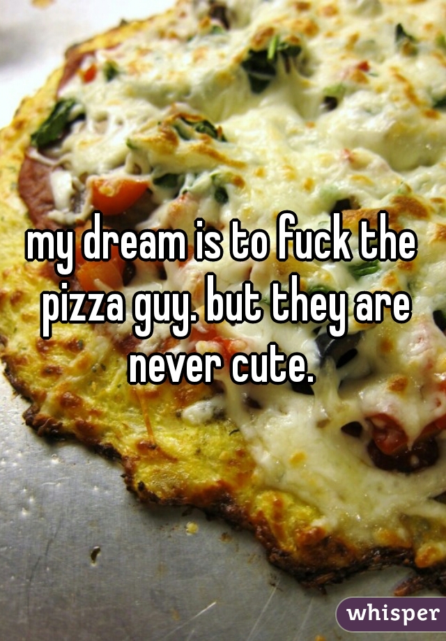 my dream is to fuck the pizza guy. but they are never cute. 