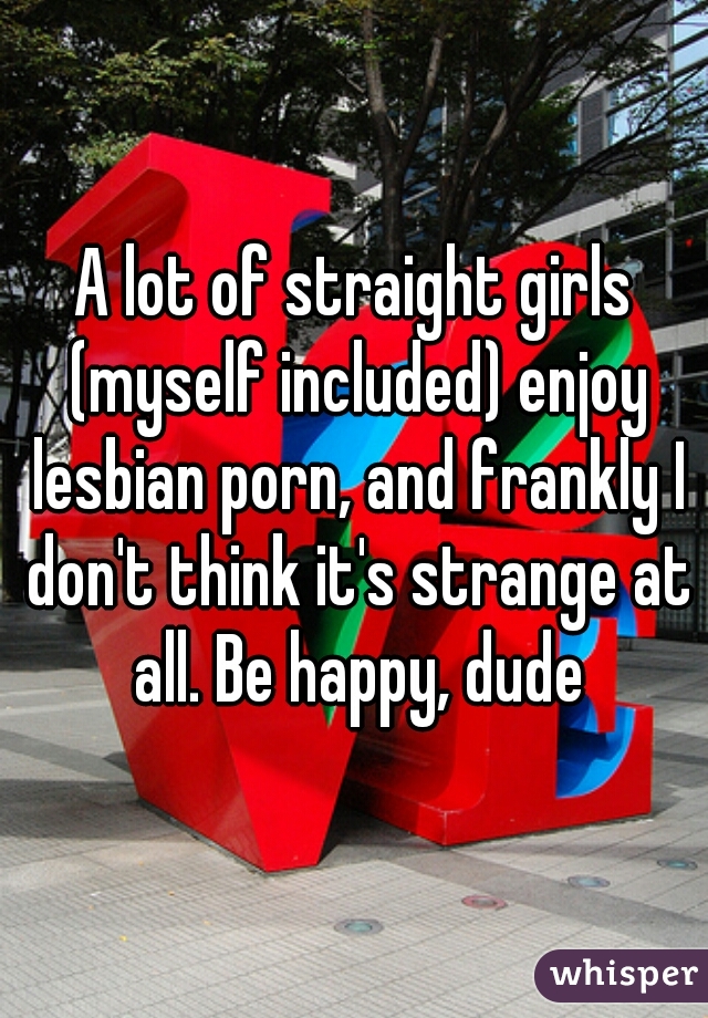 A lot of straight girls (myself included) enjoy lesbian porn, and frankly I don't think it's strange at all. Be happy, dude