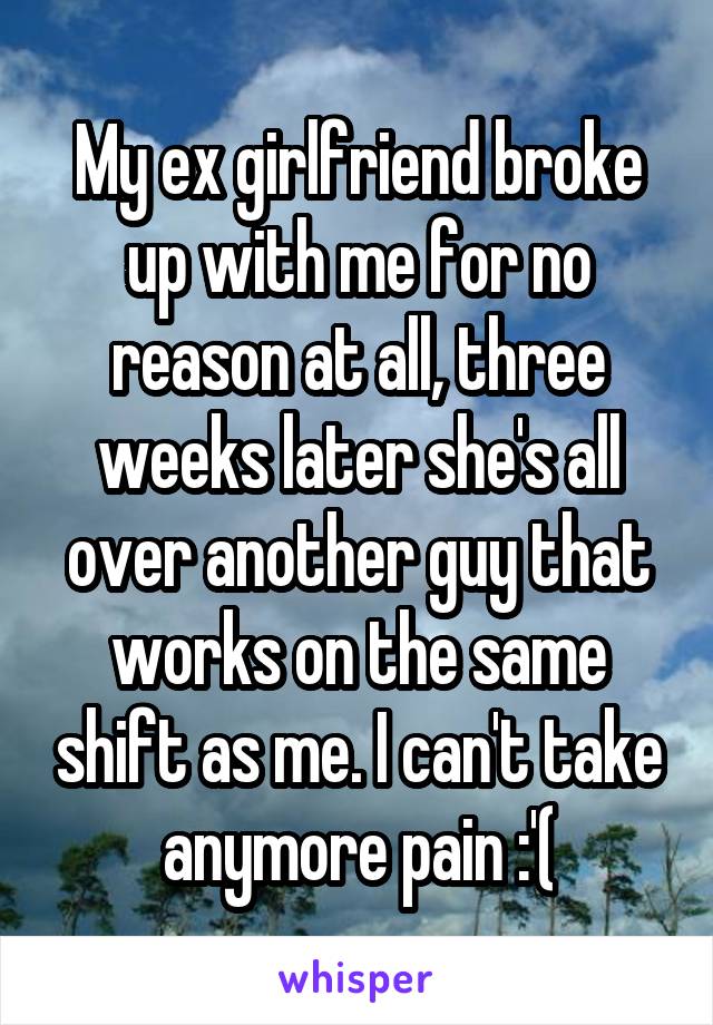 My ex girlfriend broke up with me for no reason at all, three weeks later she's all over another guy that works on the same shift as me. I can't take anymore pain :'(