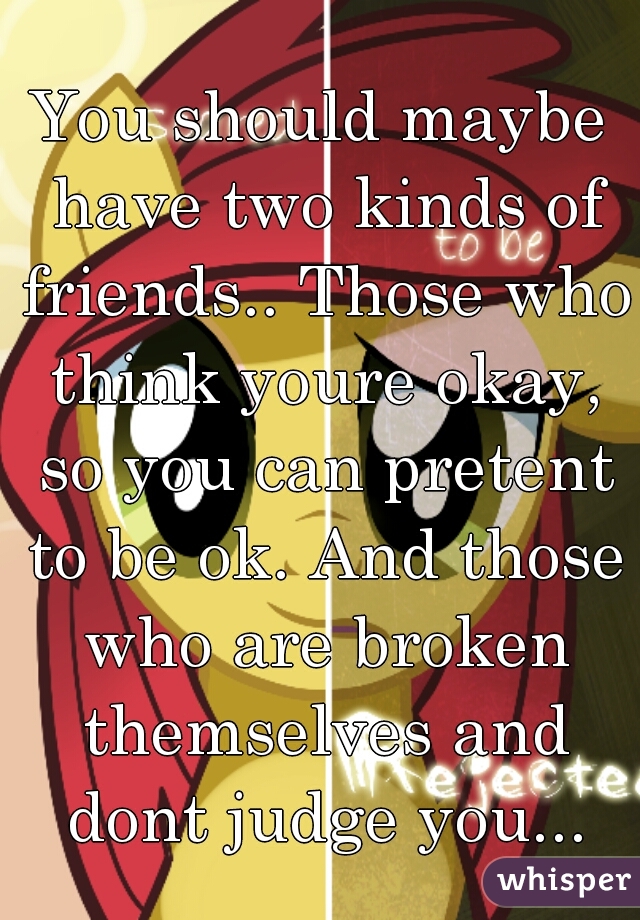 You should maybe have two kinds of friends.. Those who think youre okay, so you can pretent to be ok. And those who are broken themselves and dont judge you...