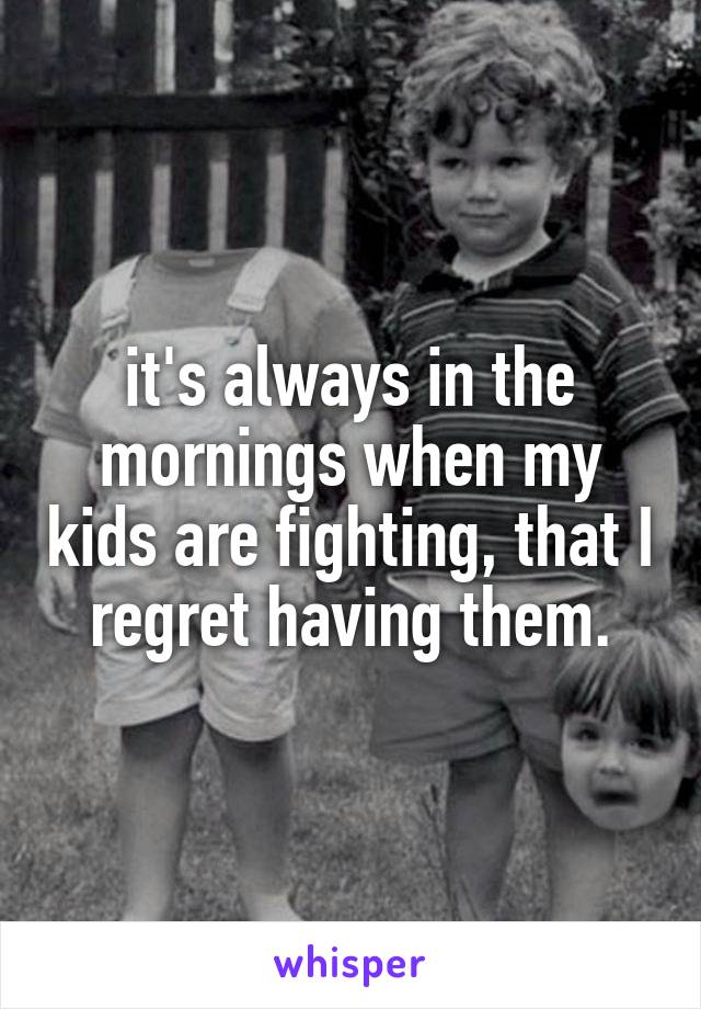 it's always in the mornings when my kids are fighting, that I regret having them.