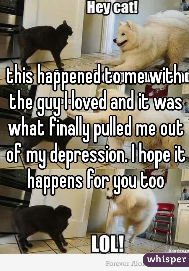 this happened to me with the guy I loved and it was what finally pulled me out of my depression. I hope it happens for you too