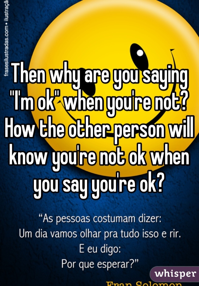 Then why are you saying "I'm ok" when you're not?
How the other person will know you're not ok when you say you're ok?