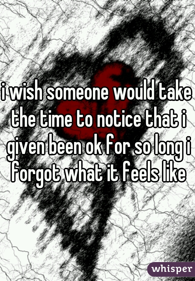 i wish someone would take the time to notice that i given been ok for so long i forgot what it feels like