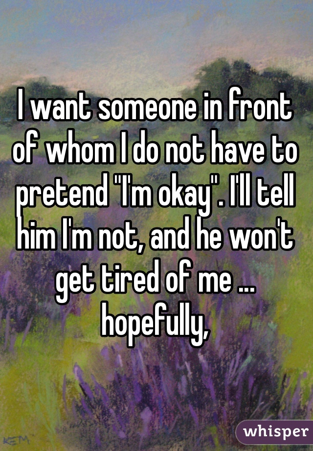 I want someone in front of whom I do not have to pretend "I'm okay". I'll tell him I'm not, and he won't get tired of me ... hopefully,