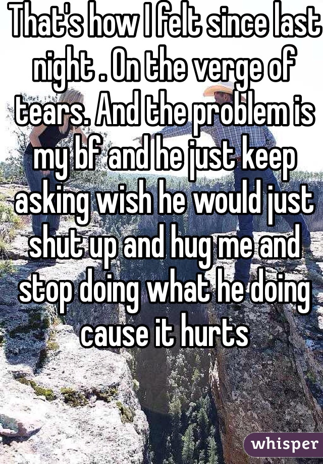 That's how I felt since last night . On the verge of tears. And the problem is my bf and he just keep asking wish he would just shut up and hug me and stop doing what he doing cause it hurts