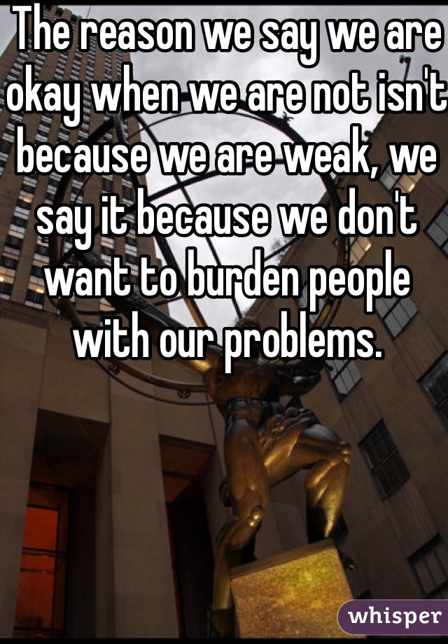 The reason we say we are okay when we are not isn't because we are weak, we say it because we don't want to burden people with our problems.