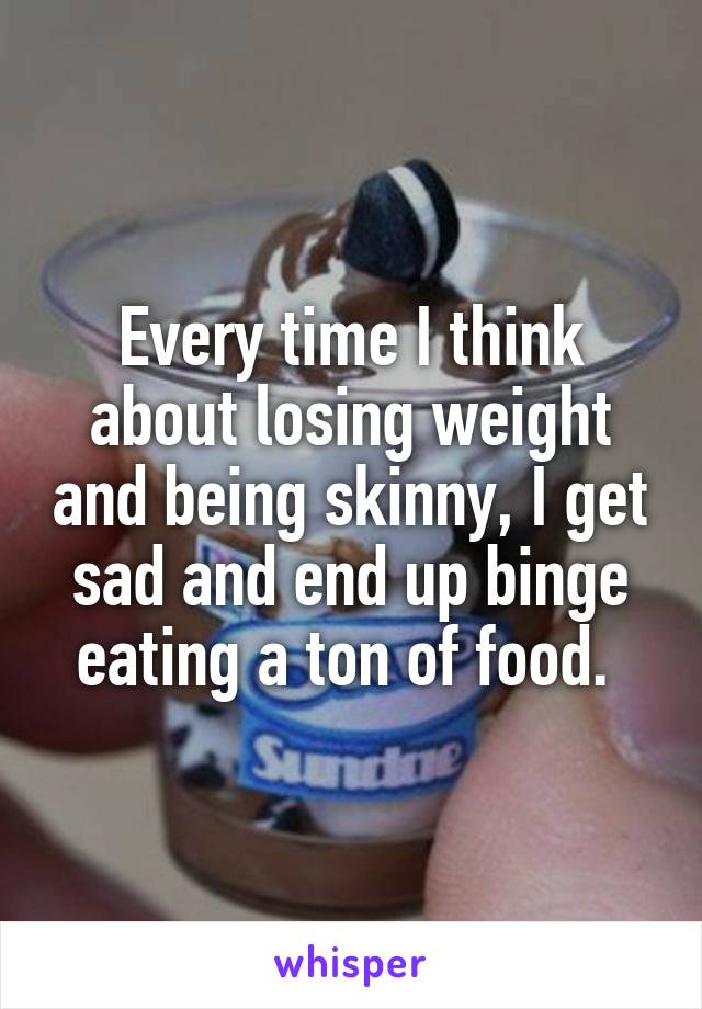 Every time I think about losing weight and being skinny, I get sad and end up binge eating a ton of food. 
