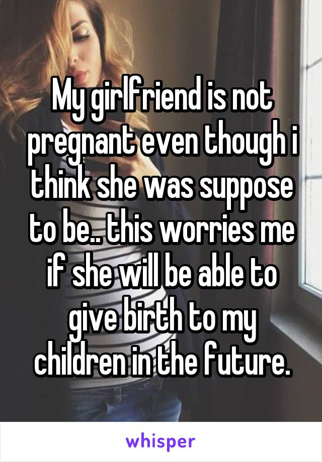 My girlfriend is not pregnant even though i think she was suppose to be.. this worries me if she will be able to give birth to my children in the future.