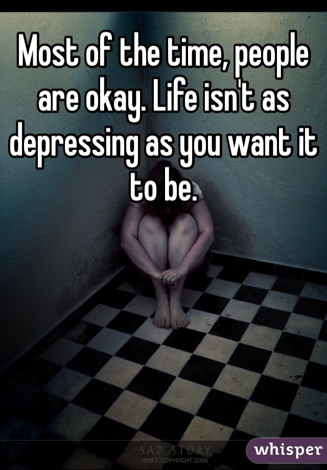 Most of the time, people are okay. Life isn't as depressing as you want it to be.