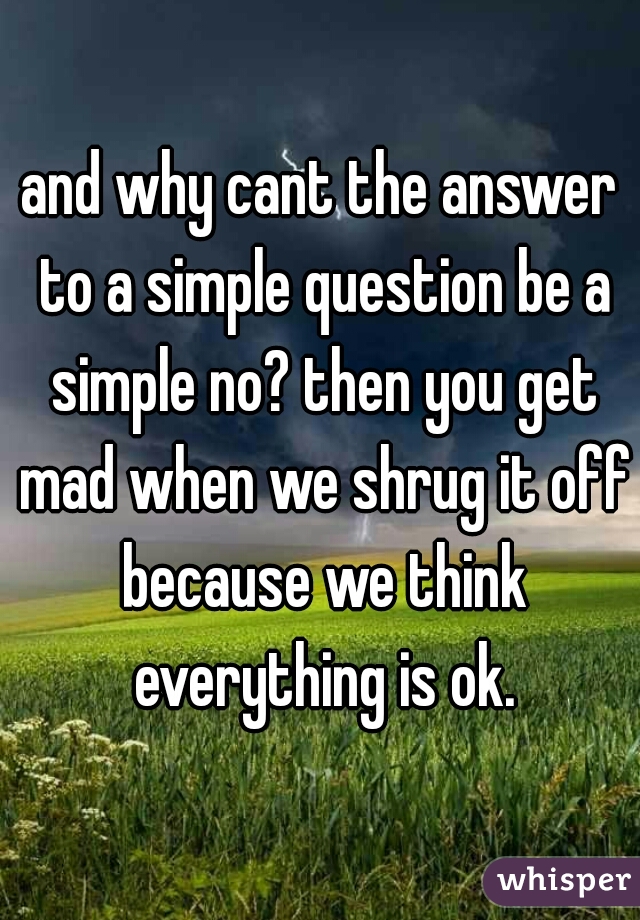 and why cant the answer to a simple question be a simple no? then you get mad when we shrug it off because we think everything is ok.