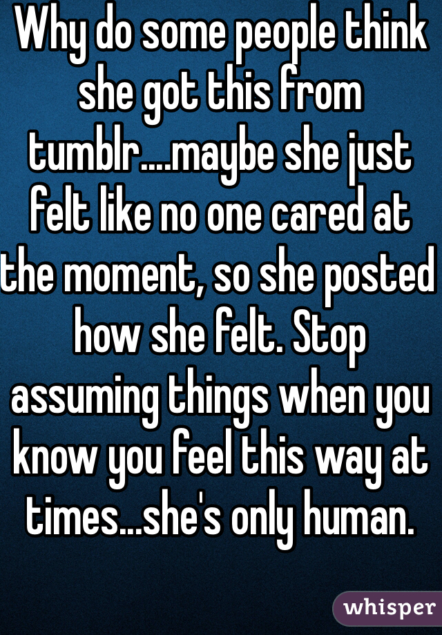 Why do some people think she got this from tumblr....maybe she just felt like no one cared at the moment, so she posted how she felt. Stop assuming things when you know you feel this way at times...she's only human. 