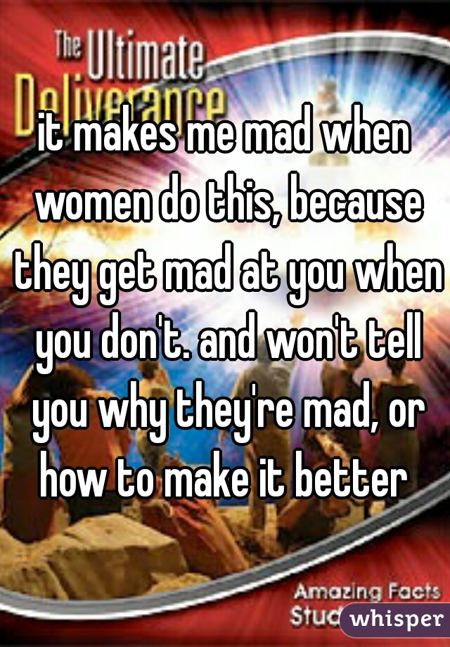 it makes me mad when women do this, because they get mad at you when you don't. and won't tell you why they're mad, or how to make it better 