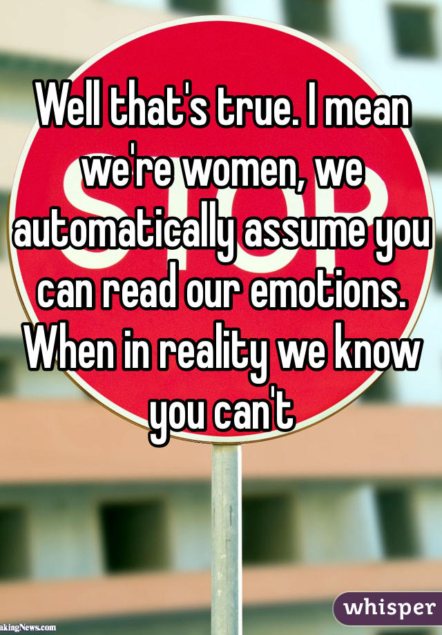 Well that's true. I mean we're women, we automatically assume you can read our emotions. When in reality we know you can't 