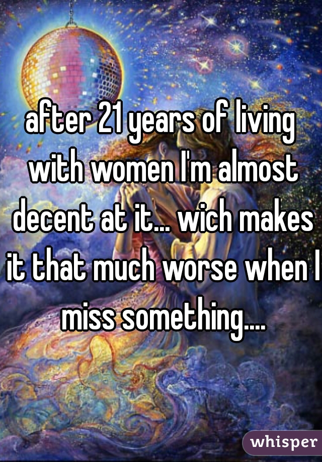 after 21 years of living with women I'm almost decent at it... wich makes it that much worse when I miss something....