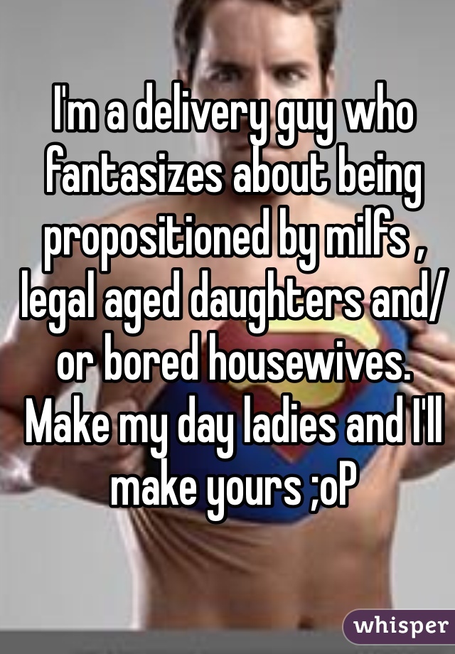 I'm a delivery guy who fantasizes about being propositioned by milfs , legal aged daughters and/or bored housewives. Make my day ladies and I'll make yours ;oP