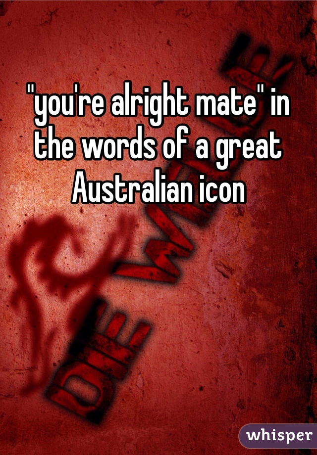 "you're alright mate" in the words of a great Australian icon