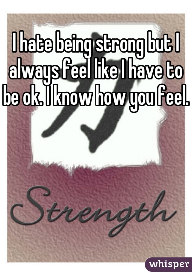 I hate being strong but I always feel like I have to be ok. I know how you feel.