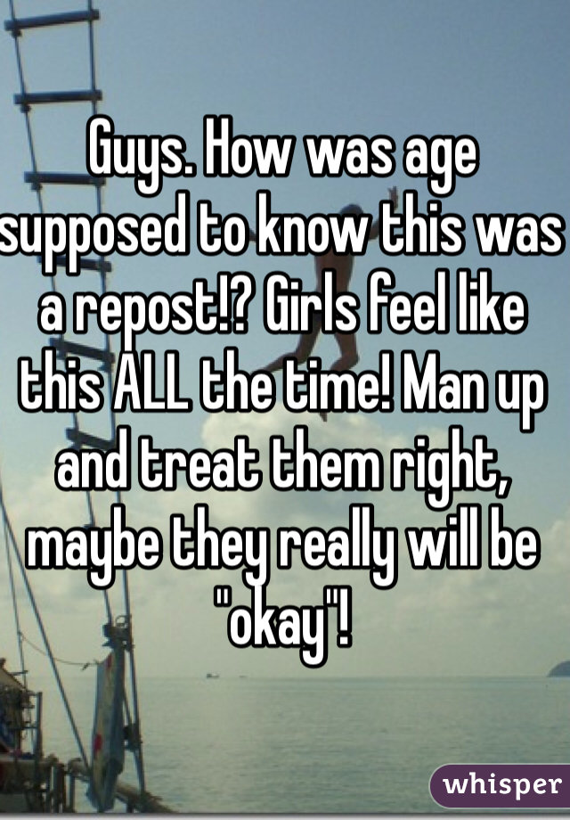 Guys. How was age supposed to know this was a repost!? Girls feel like this ALL the time! Man up and treat them right, maybe they really will be "okay"!