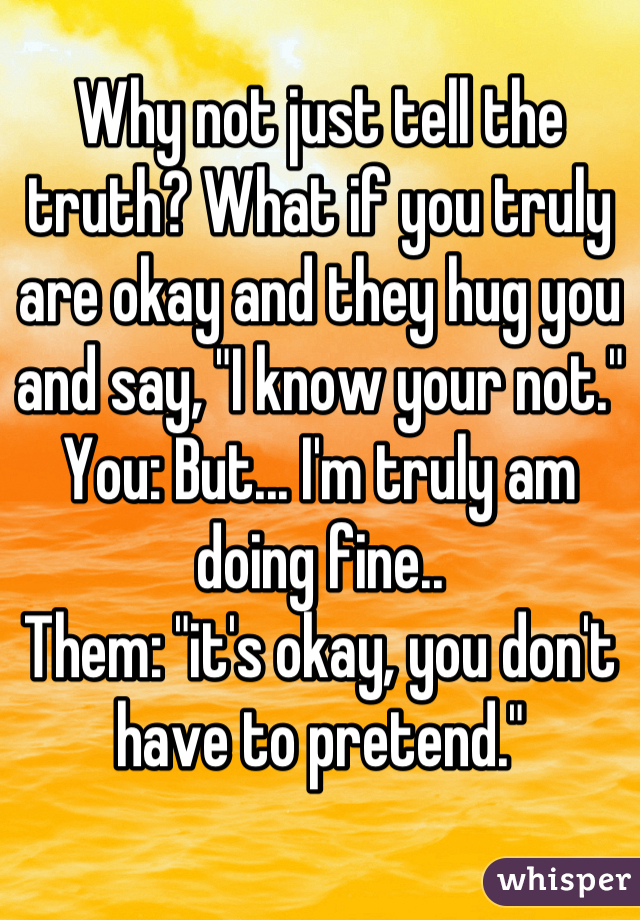 Why not just tell the truth? What if you truly are okay and they hug you and say, "I know your not." 
You: But... I'm truly am doing fine..
Them: "it's okay, you don't have to pretend."
 