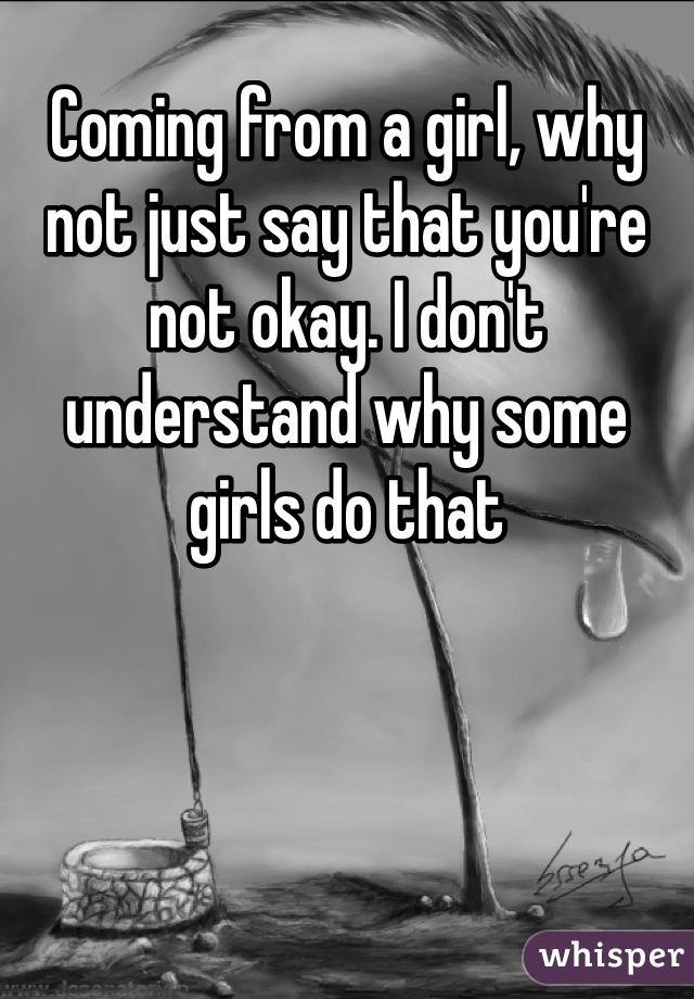 Coming from a girl, why not just say that you're not okay. I don't understand why some girls do that