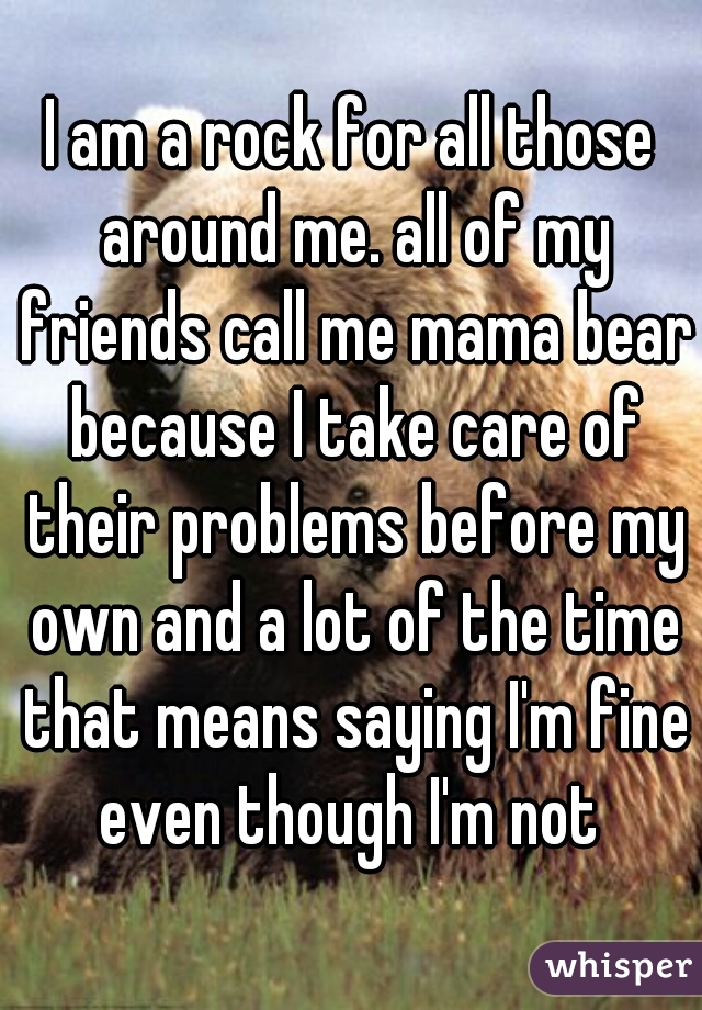 I am a rock for all those around me. all of my friends call me mama bear because I take care of their problems before my own and a lot of the time that means saying I'm fine even though I'm not 