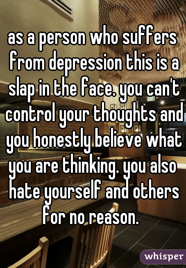 as a person who suffers from depression this is a slap in the face. you can't control your thoughts and you honestly believe what you are thinking. you also  hate yourself and others for no reason.  