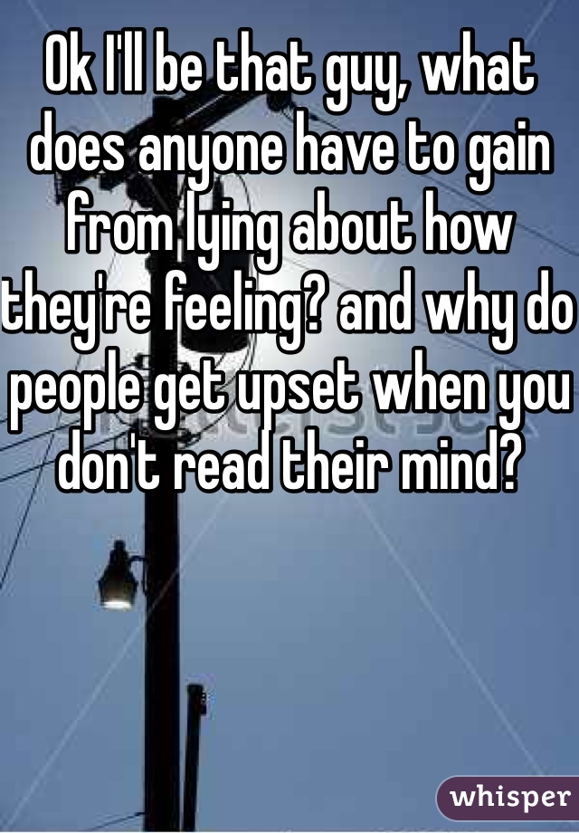 Ok I'll be that guy, what does anyone have to gain from lying about how they're feeling? and why do people get upset when you don't read their mind? 