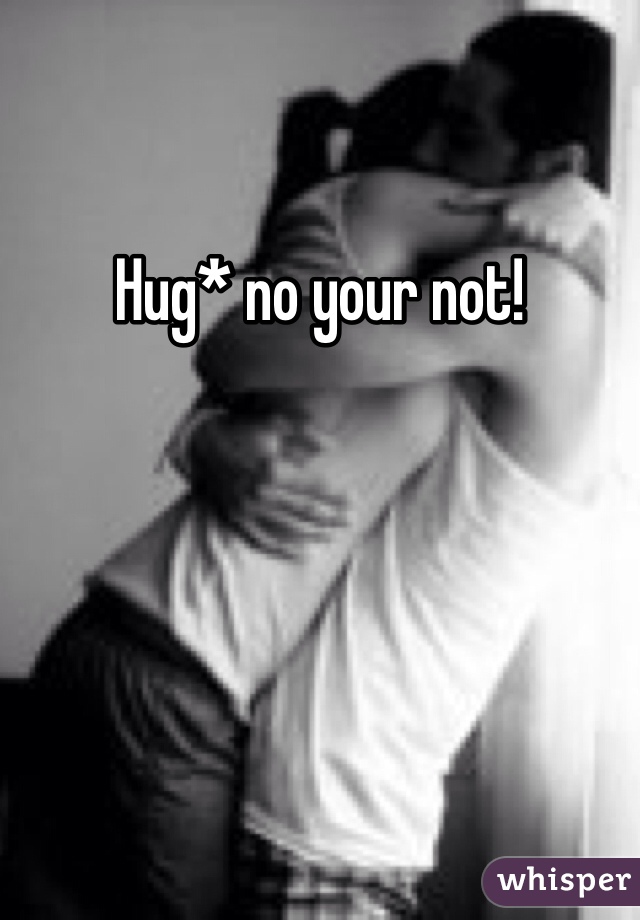 Hug* no your not!