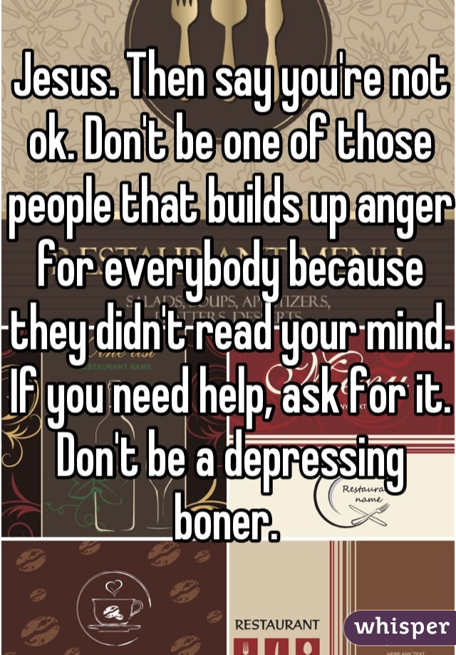 Jesus. Then say you're not ok. Don't be one of those people that builds up anger for everybody because they didn't read your mind. If you need help, ask for it. Don't be a depressing boner. 