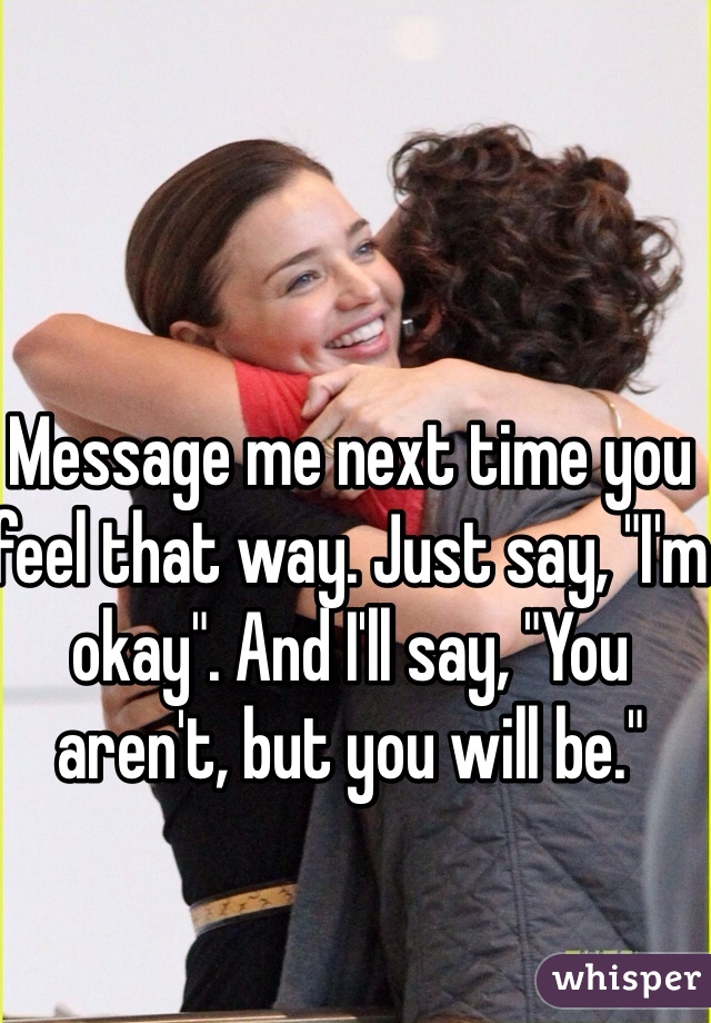 Message me next time you feel that way. Just say, "I'm okay". And I'll say, "You aren't, but you will be."