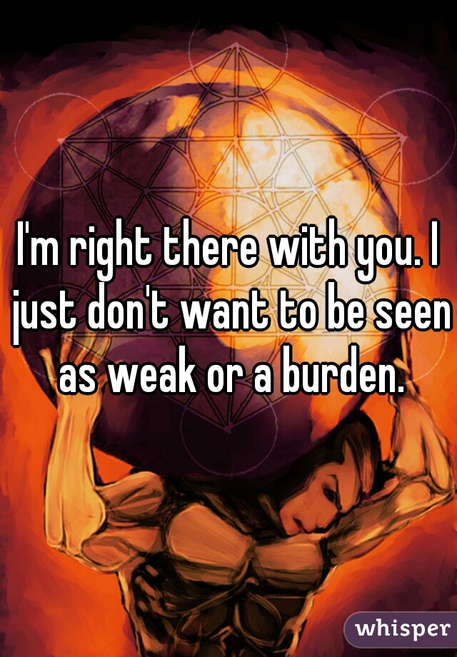 I'm right there with you. I just don't want to be seen as weak or a burden.