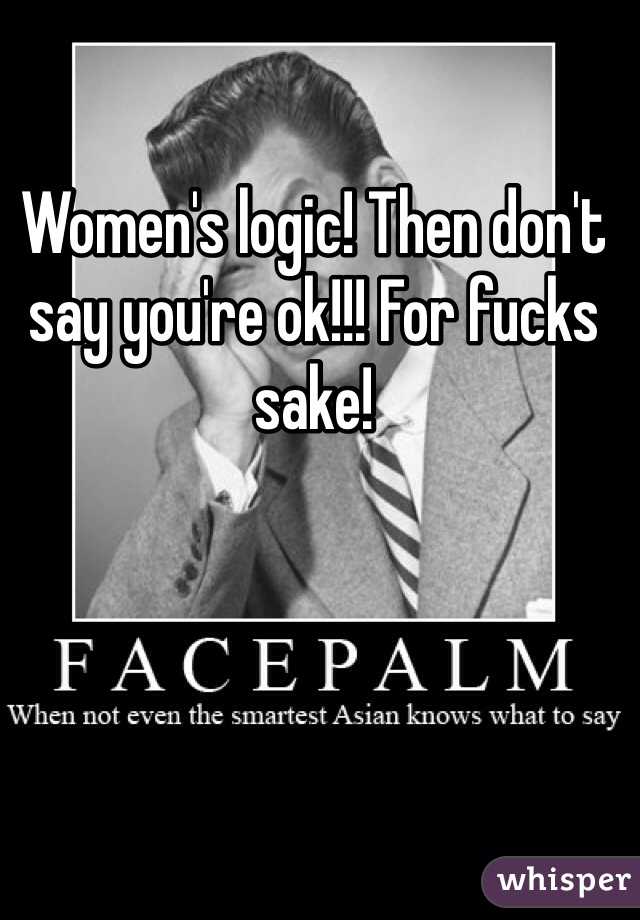 Women's logic! Then don't say you're ok!!! For fucks sake!