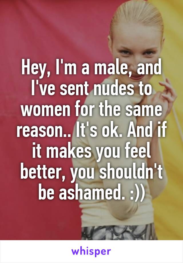 Hey, I'm a male, and I've sent nudes to women for the same reason.. It's ok. And if it makes you feel better, you shouldn't be ashamed. :))