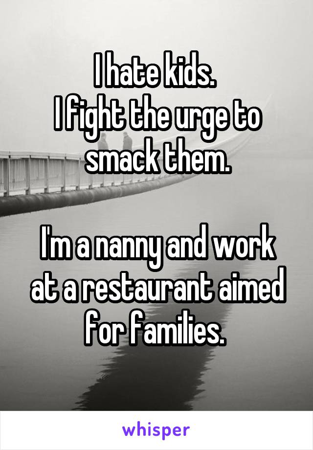 I hate kids. 
I fight the urge to smack them.

I'm a nanny and work at a restaurant aimed for families. 
