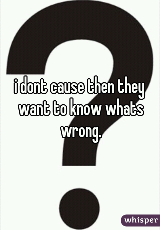 i dont cause then they want to know whats wrong.