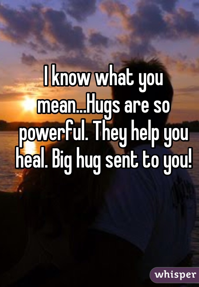 I know what you mean...Hugs are so powerful. They help you heal. Big hug sent to you!