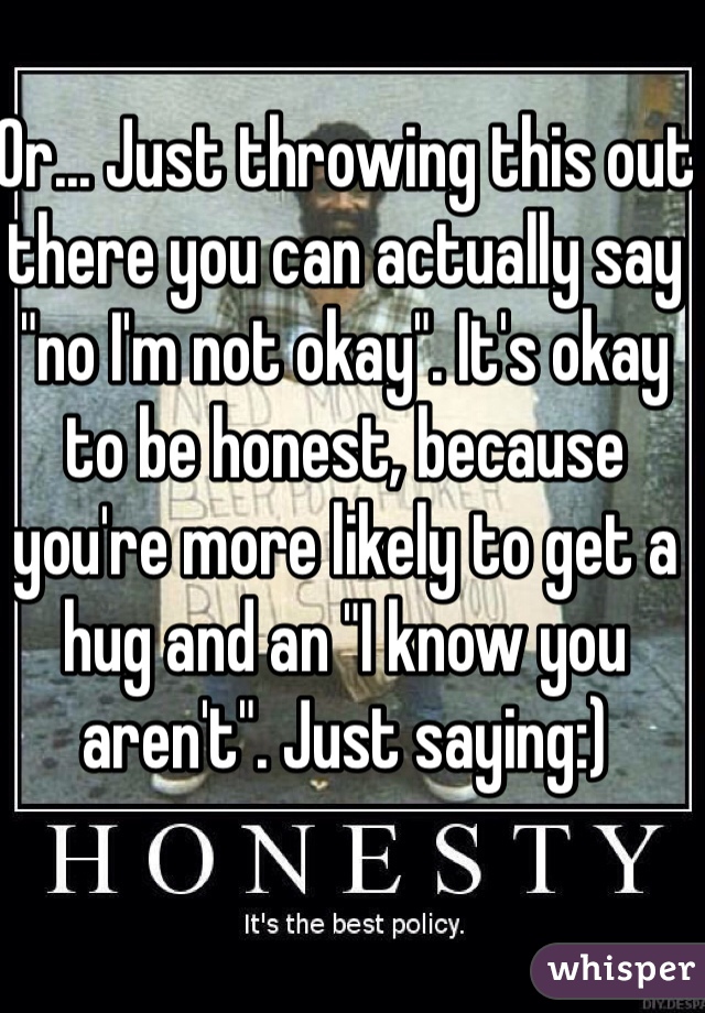 Or... Just throwing this out there you can actually say "no I'm not okay". It's okay to be honest, because you're more likely to get a hug and an "I know you aren't". Just saying:) 