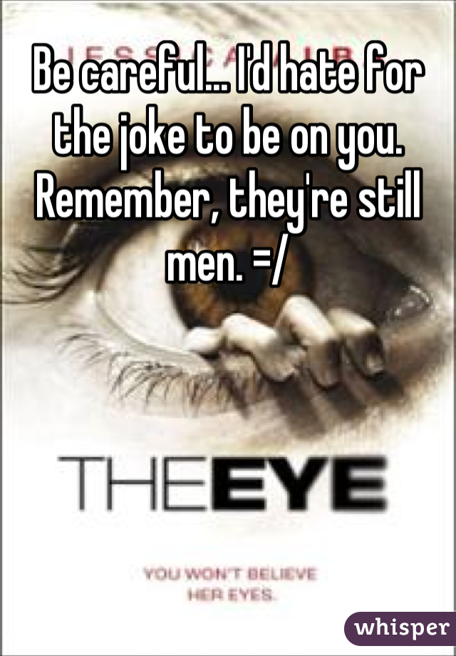 Be careful... I'd hate for the joke to be on you. Remember, they're still men. =/