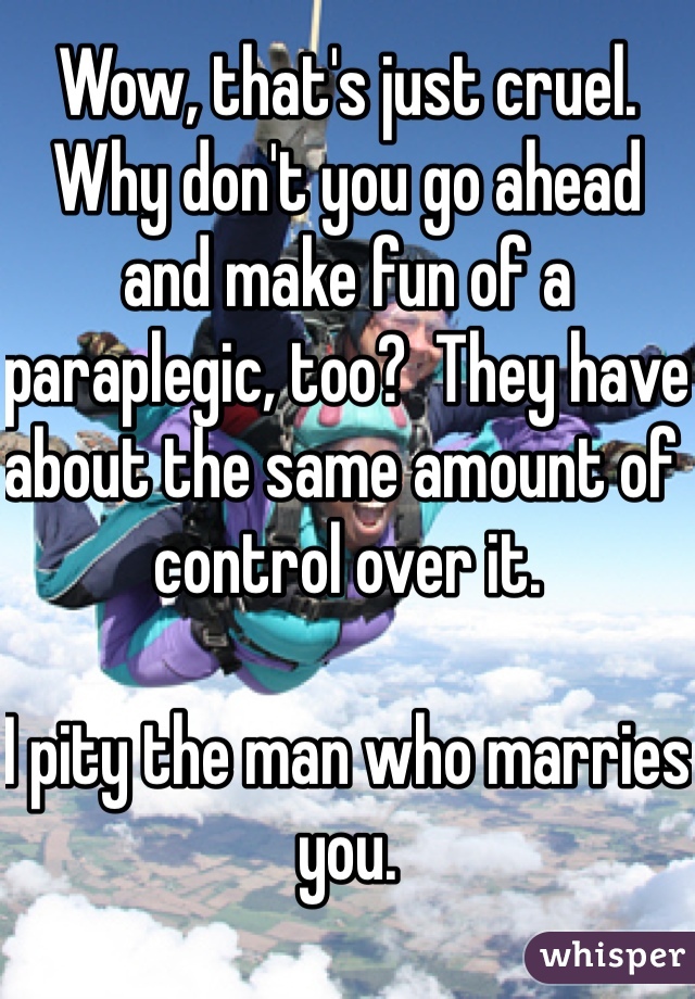 Wow, that's just cruel.  Why don't you go ahead and make fun of a paraplegic, too?  They have about the same amount of control over it.

I pity the man who marries you.