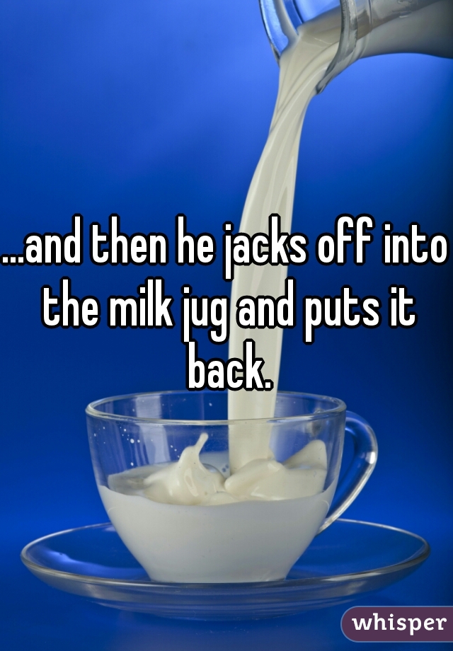 ...and then he jacks off into the milk jug and puts it back.