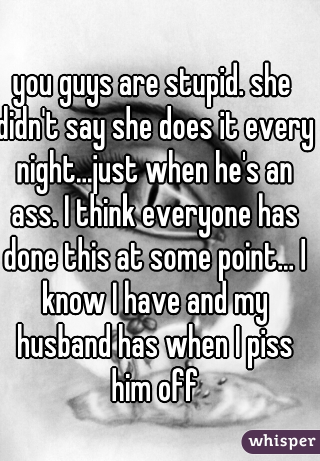 you guys are stupid. she didn't say she does it every night...just when he's an ass. I think everyone has done this at some point... I know I have and my husband has when I piss him off