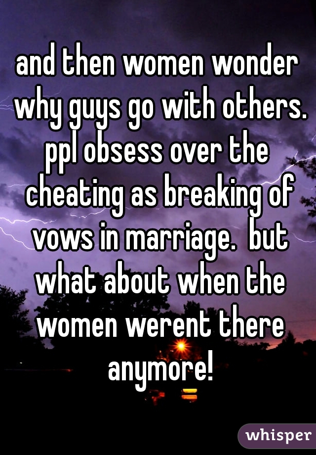 and then women wonder why guys go with others.
ppl obsess over the cheating as breaking of vows in marriage.  but what about when the women werent there anymore!